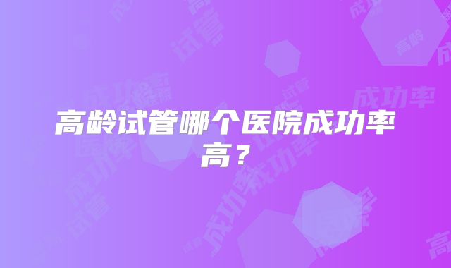 高龄试管哪个医院成功率高？