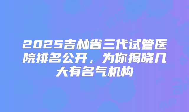 2025吉林省三代试管医院排名公开，为你揭晓几大有名气机构