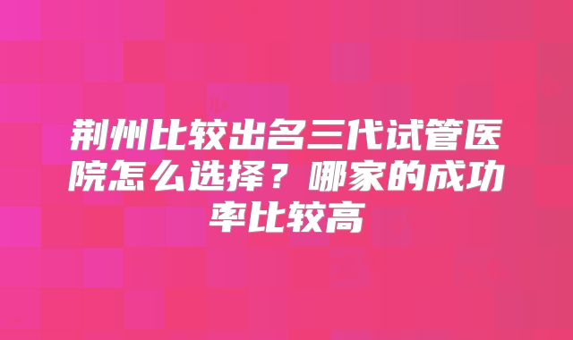 荆州比较出名三代试管医院怎么选择?哪家的成功率比较高