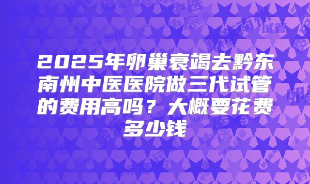 2025年卵巢衰竭去黔东南州中医医院做三代试管的费用高吗？大概要花费多少钱