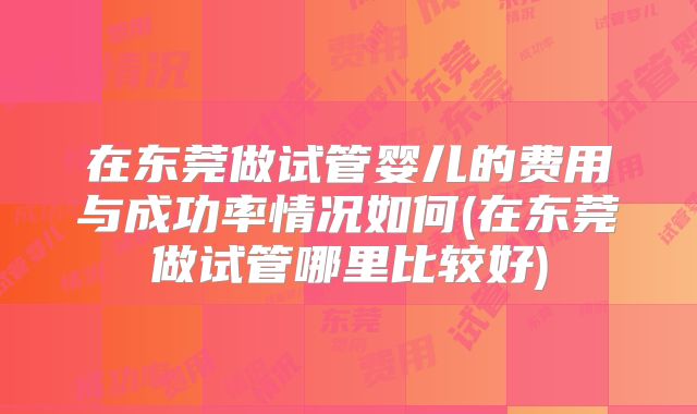 在东莞做试管婴儿的费用与成功率情况如何(在东莞做试管哪里比较好)