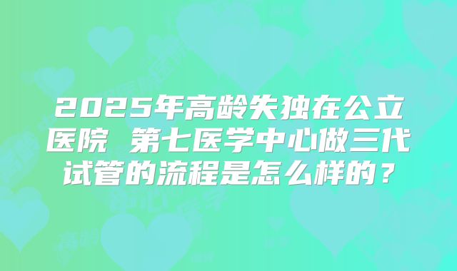 2025年高龄失独在公立医院 第七医学中心做三代试管的流程是怎么样的？