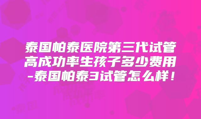 泰国帕泰医院第三代试管高成功率生孩子多少费用-泰国帕泰3试管怎么样!