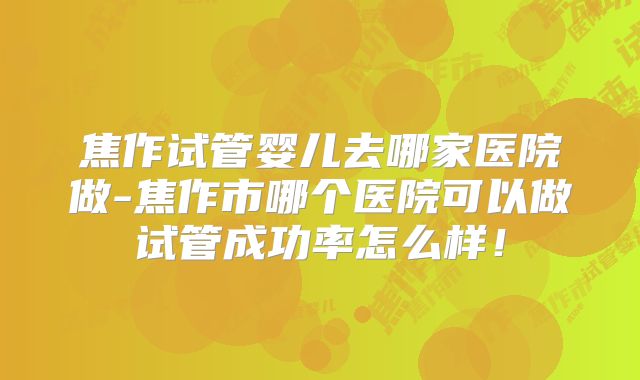 焦作试管婴儿去哪家医院做-焦作市哪个医院可以做试管成功率怎么样！