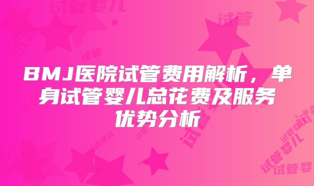 BMJ医院试管费用解析，单身试管婴儿总花费及服务优势分析