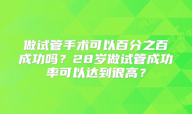 做试管手术可以百分之百成功吗?28岁做试管成功率可以达到很高?