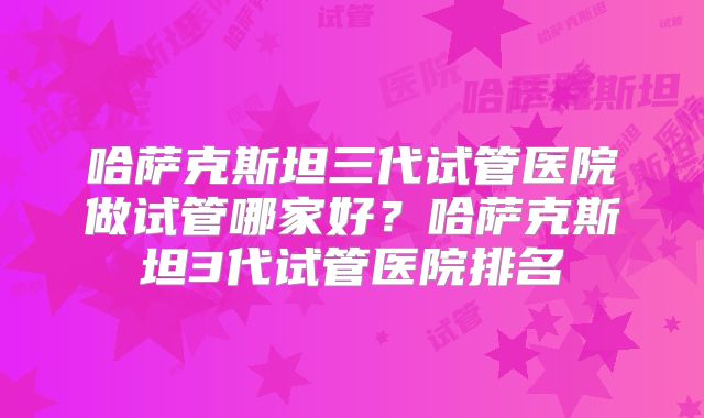 哈萨克斯坦三代试管医院做试管哪家好？哈萨克斯坦3代试管医院排名