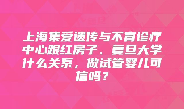 上海集爱遗传与不育诊疗中心跟红房子、复旦大学什么关系，做试管婴儿可信吗？