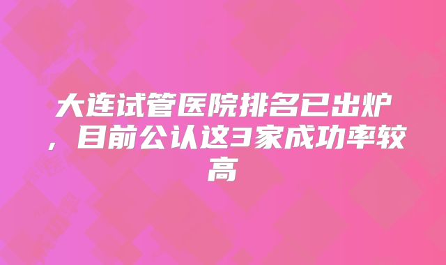大连试管医院排名已出炉，目前公认这3家成功率较高