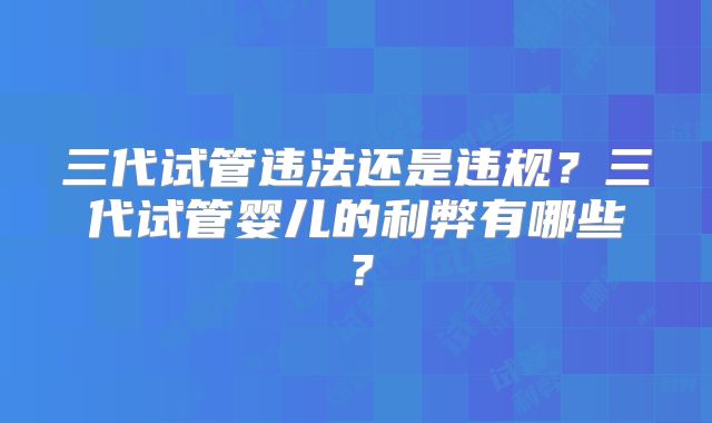 三代试管违法还是违规?三代试管婴儿的利弊有哪些?