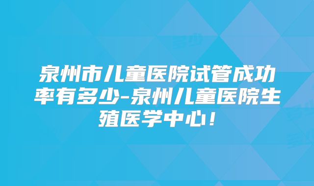 泉州市儿童医院试管成功率有多少-泉州儿童医院生殖医学中心!