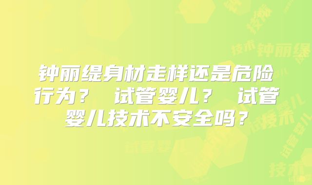 钟丽缇身材走样还是危险行为？ 试管婴儿？ 试管婴儿技术不安全吗？