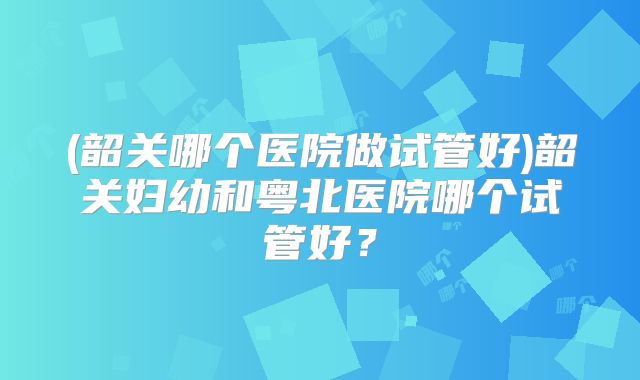 (韶关哪个医院做试管好)韶关妇幼和粤北医院哪个试管好?