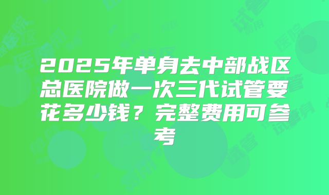 2025年单身去中部战区总医院做一次三代试管要花多少钱？完整费用可参考