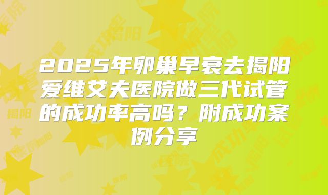 2025年卵巢早衰去揭阳爱维艾夫医院做三代试管的成功率高吗？附成功案例分享