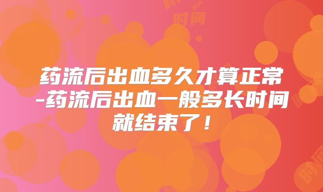 药流后出血多久才算正常-药流后出血一般多长时间就结束了！