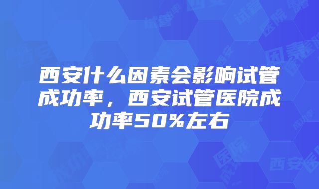 西安什么因素会影响试管成功率,西安试管医院成功率50%左右