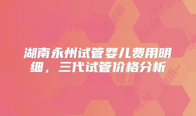 湖南永州试管婴儿费用明细，三代试管价格分析