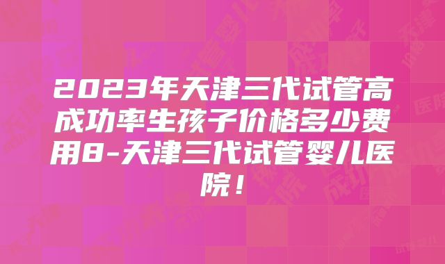 2023年天津三代试管高成功率生孩子价格多少费用8-天津三代试管婴儿医院！