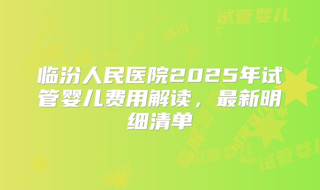 临汾人民医院2025年试管婴儿费用解读,最新明细清单