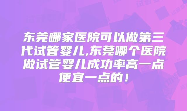 东莞哪家医院可以做第三代试管婴儿,东莞哪个医院做试管婴儿成功率高一点便宜一点的！