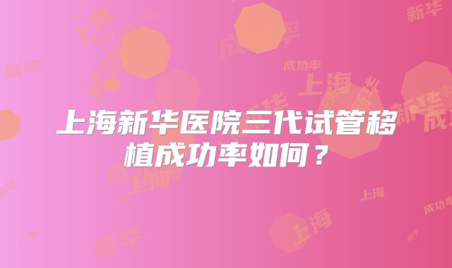 上海新华医院三代试管移植成功率如何？