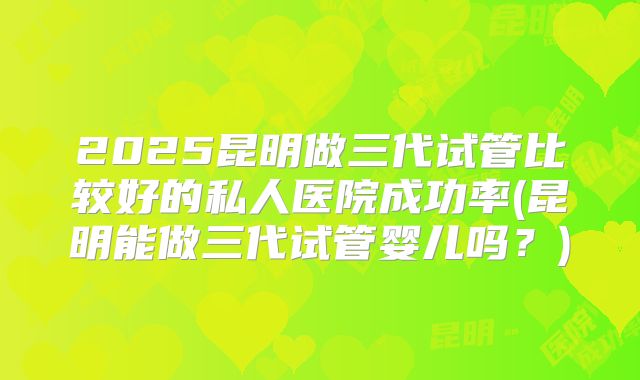 2025昆明做三代试管比较好的私人医院成功率(昆明能做三代试管婴儿吗?)