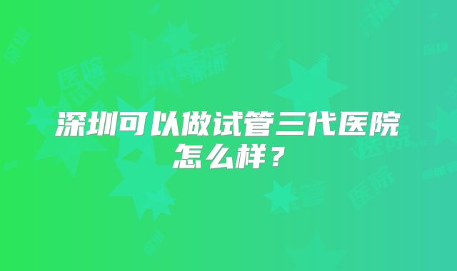 深圳可以做试管三代医院怎么样？