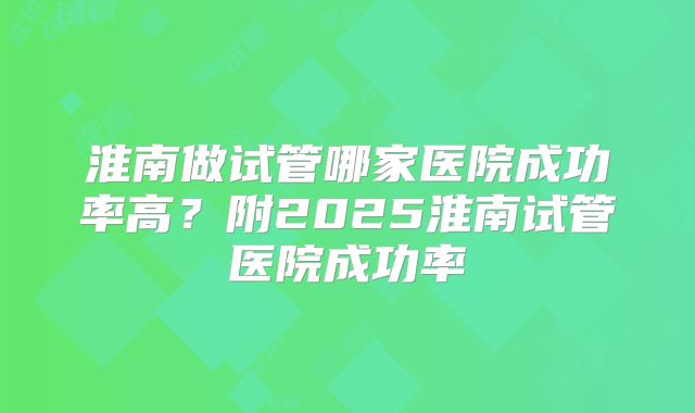 淮南做试管哪家医院成功率高?附2025淮南试管医院成功率