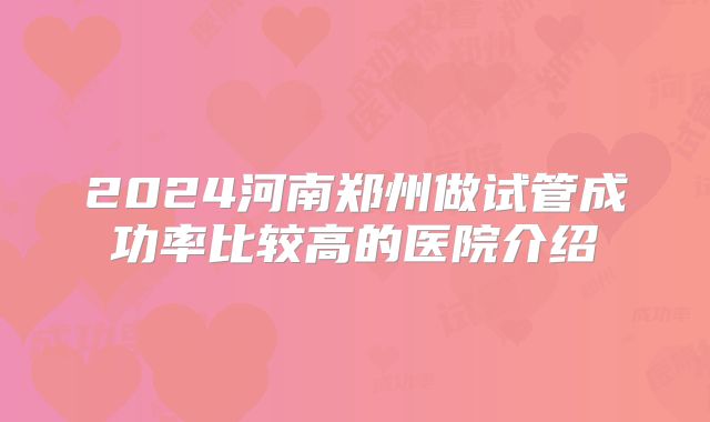 2024河南郑州做试管成功率比较高的医院介绍