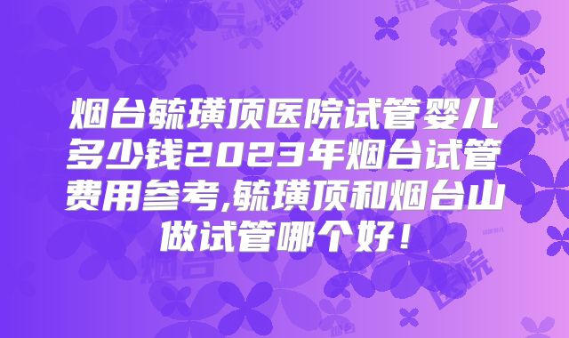 烟台毓璜顶医院试管婴儿多少钱2023年烟台试管费用参考,毓璜顶和烟台山做试管哪个好！