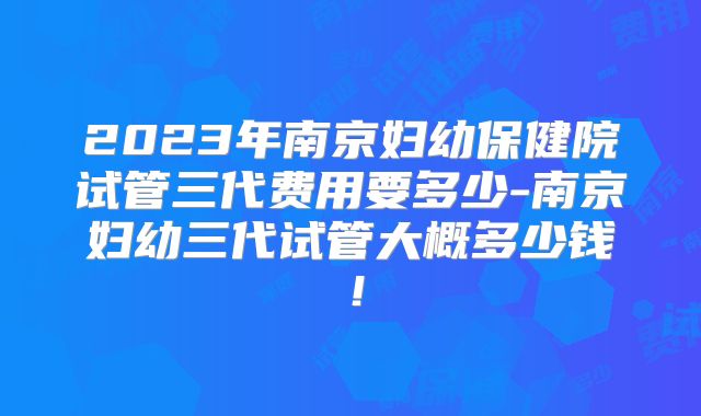2023年南京妇幼保健院试管三代费用要多少-南京妇幼三代试管大概多少钱!