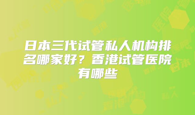 日本三代试管私人机构排名哪家好？香港试管医院有哪些