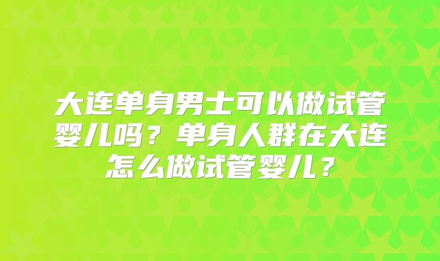 大连单身男士可以做试管婴儿吗?单身人群在大连怎么做试管婴儿?