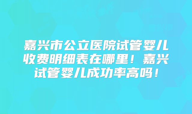 嘉兴市公立医院试管婴儿收费明细表在哪里！嘉兴试管婴儿成功率高吗！
