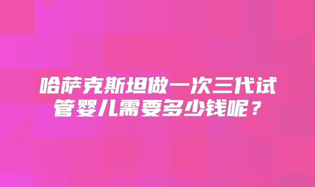 哈萨克斯坦做一次三代试管婴儿需要多少钱呢？