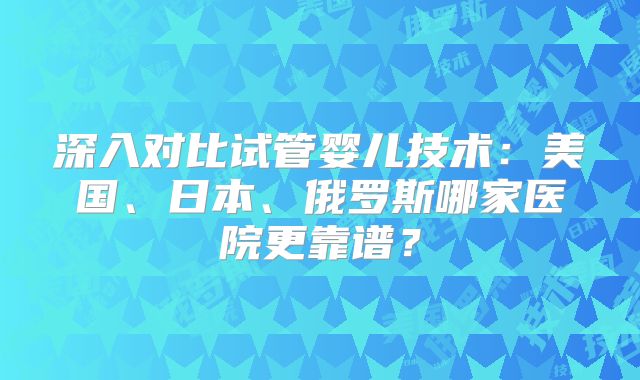 深入对比试管婴儿技术：美国、日本、俄罗斯哪家医院更靠谱？