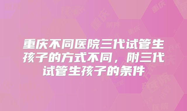 重庆不同医院三代试管生孩子的方式不同,附三代试管生孩子的条件