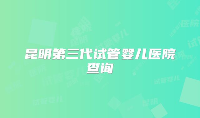 昆明第三代试管婴儿医院查询