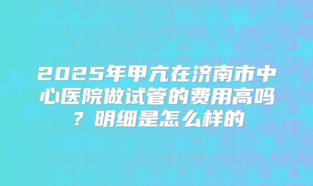 2025年甲亢在济南市中心医院做试管的费用高吗？明细是怎么样的