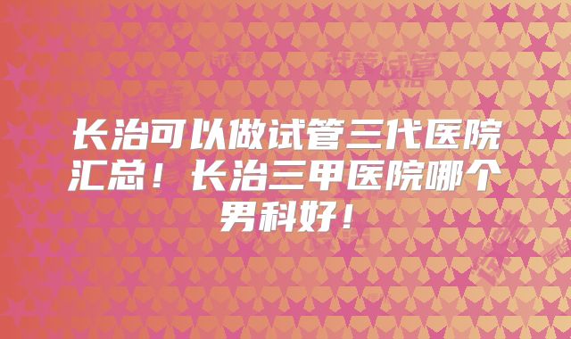 长治可以做试管三代医院汇总!长治三甲医院哪个男科好!