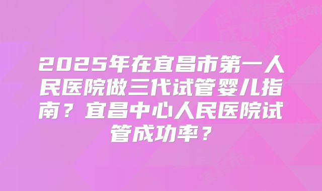 2025年在宜昌市第一人民医院做三代试管婴儿指南？宜昌中心人民医院试管成功率？