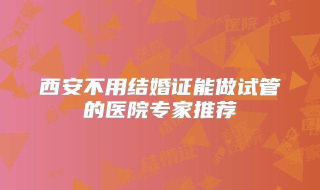西安不用结婚证能做试管的医院专家推荐