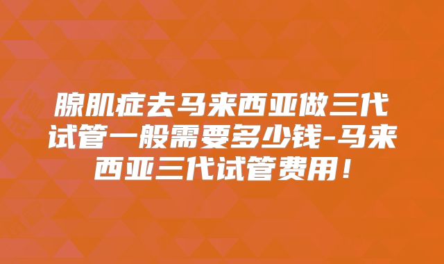 腺肌症去马来西亚做三代试管一般需要多少钱-马来西亚三代试管费用！