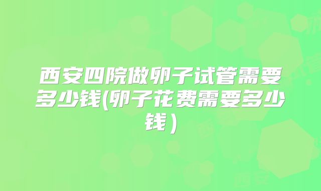 西安四院做卵子试管需要多少钱(卵子花费需要多少钱)