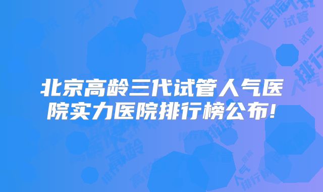 北京高龄三代试管人气医院实力医院排行榜公布!