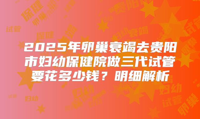 2025年卵巢衰竭去贵阳市妇幼保健院做三代试管要花多少钱？明细解析