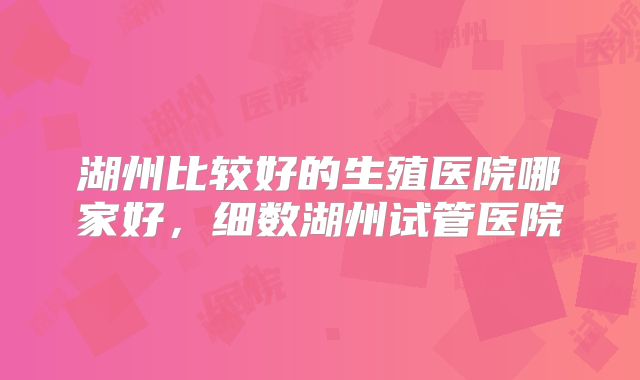 湖州比较好的生殖医院哪家好，细数湖州试管医院