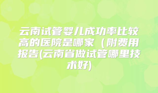 云南试管婴儿成功率比较高的医院是哪家（附费用报告(云南省做试管哪里技术好)