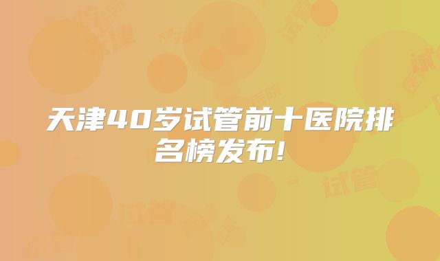 天津40岁试管前十医院排名榜发布!